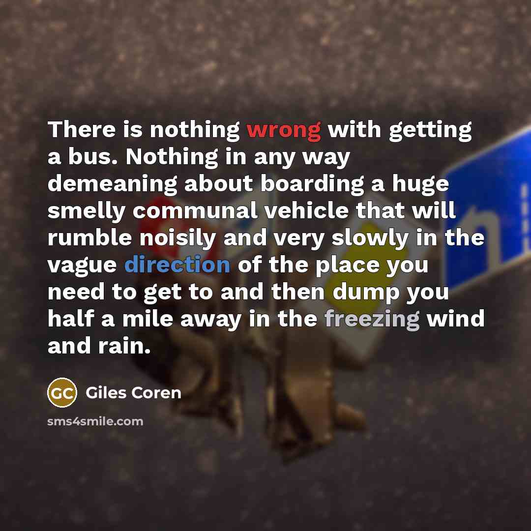 “There is nothing wrong with getting a bus. Nothing in any way demeaning about boarding a huge smelly communal vehicle that will rumble noisily and very slowly in the vague direction of the place you need to get to and then dump you half a mile away in the freezing wind and rain.” quote by Giles Coren
