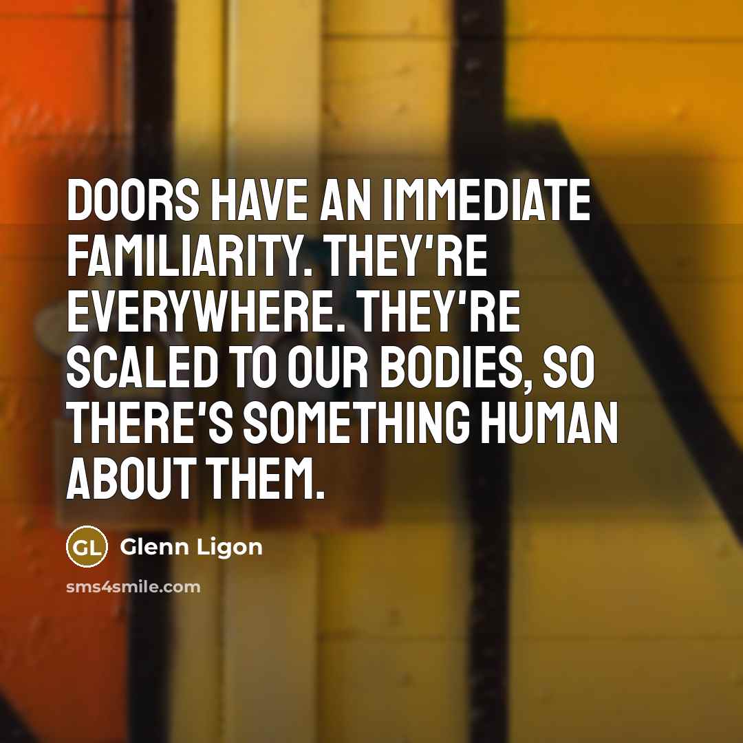 “Doors have an immediate familiarity. They're everywhere. They're scaled to our bodies, so there's something human about them.” quote by Glenn Ligon