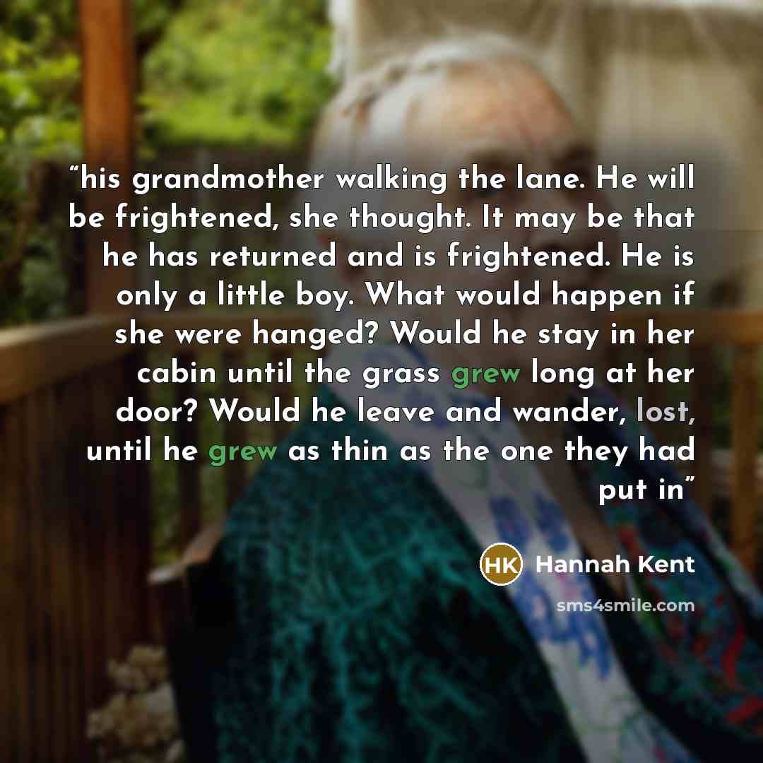 “his grandmother walking the lane. He will be frightened, she thought. It may be that he has returned and is frightened. He is only a little boy. What would happen if she were hanged? Would he stay in her cabin until the grass grew long at her door? Would he leave and wander, lost, until he grew as…” quote by Hannah Kent