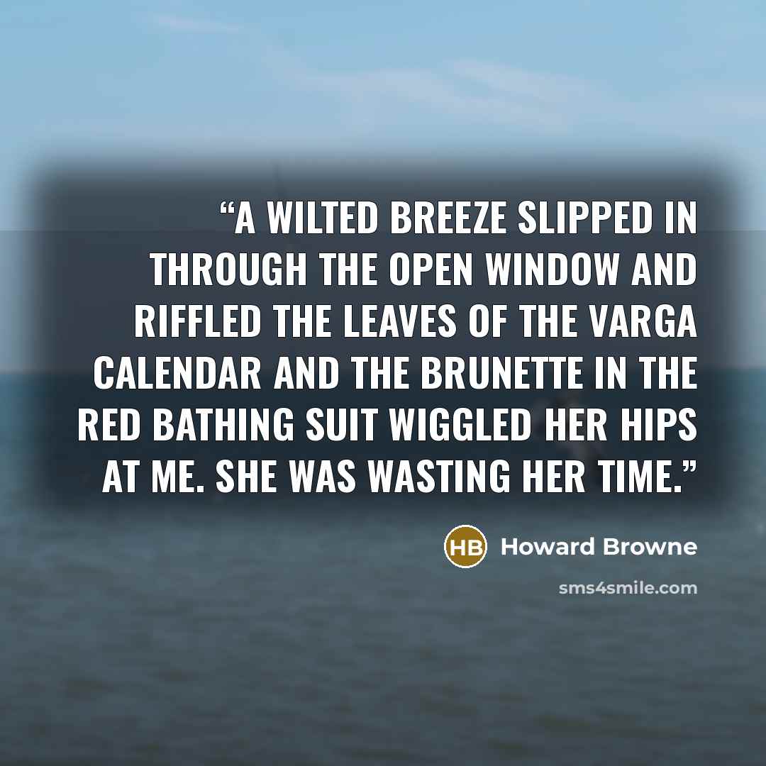 “A wilted breeze slipped in through the open window and riffled the leaves of the Varga calendar and the brunette in the red bathing suit wiggled her hips at me. She was wasting her time.” quote by Howard Browne