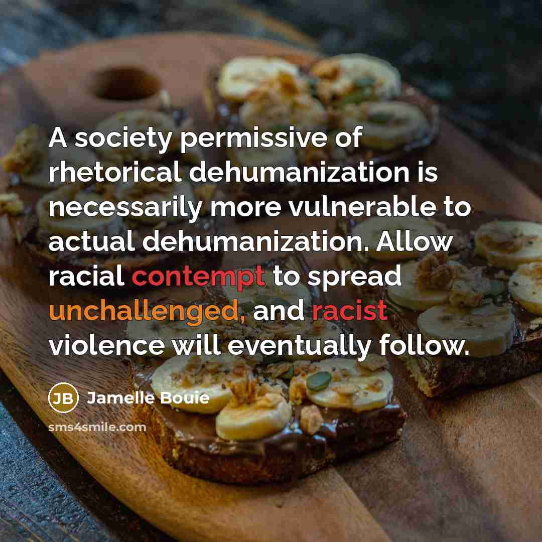 “A society permissive of rhetorical dehumanization is necessarily more vulnerable to actual dehumanization. Allow racial contempt to spread unchallenged, and racist violence will eventually follow.” quote by Jamelle Bouie