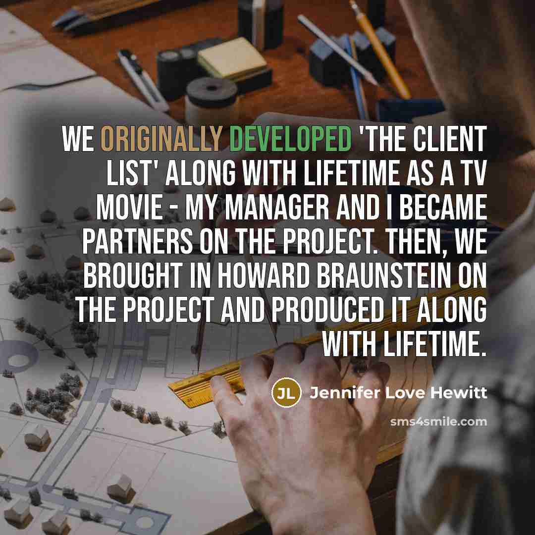 “We originally developed 'The Client List' along with Lifetime as a TV movie - my manager and I became partners on the project. Then, we brought in Howard Braunstein on the project and produced it along with Lifetime.” quote by Jennifer Love Hewitt