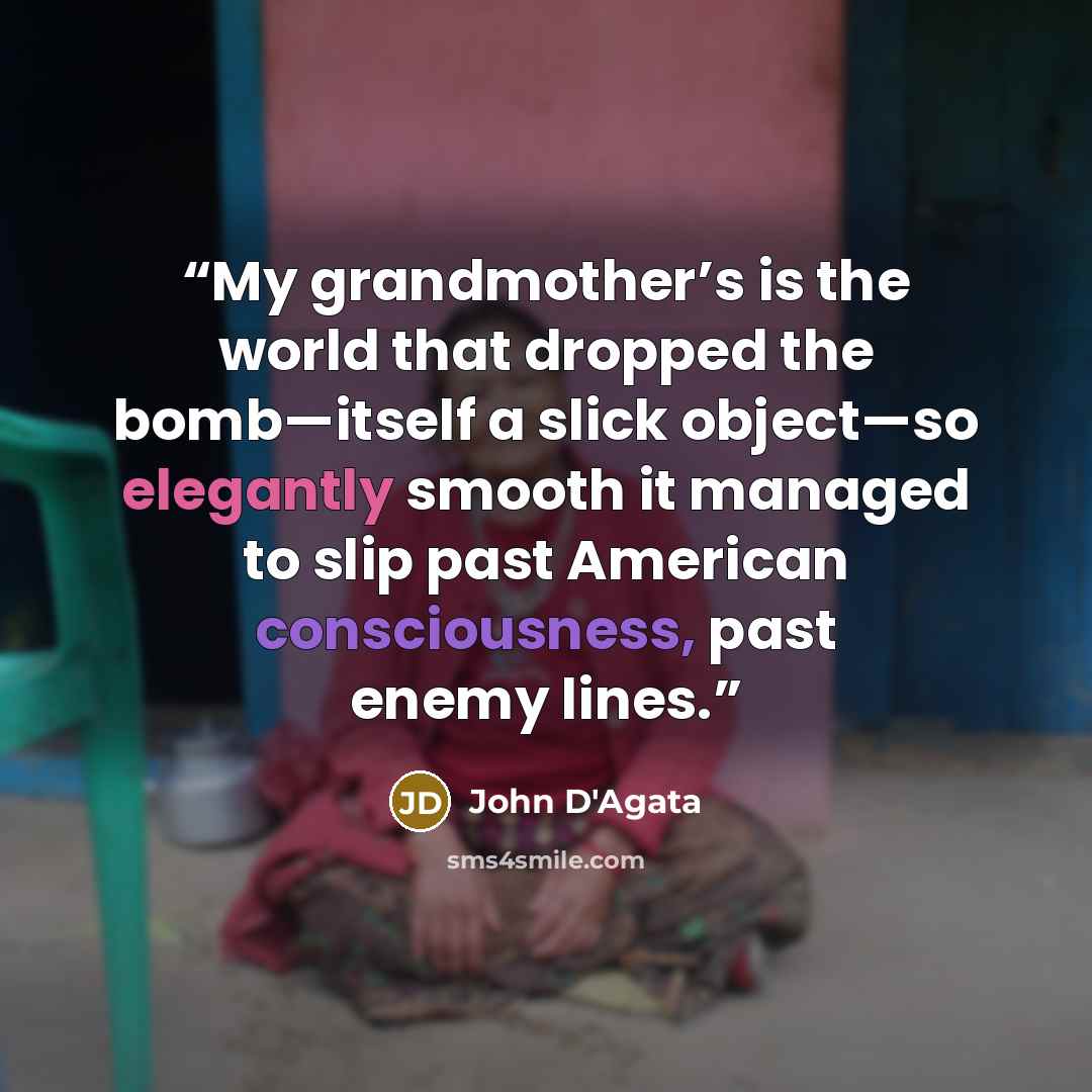 “My grandmother’s is the world that dropped the bomb—itself a slick object—so elegantly smooth it managed to slip past American consciousness, past enemy lines.” quote by John D'Agata