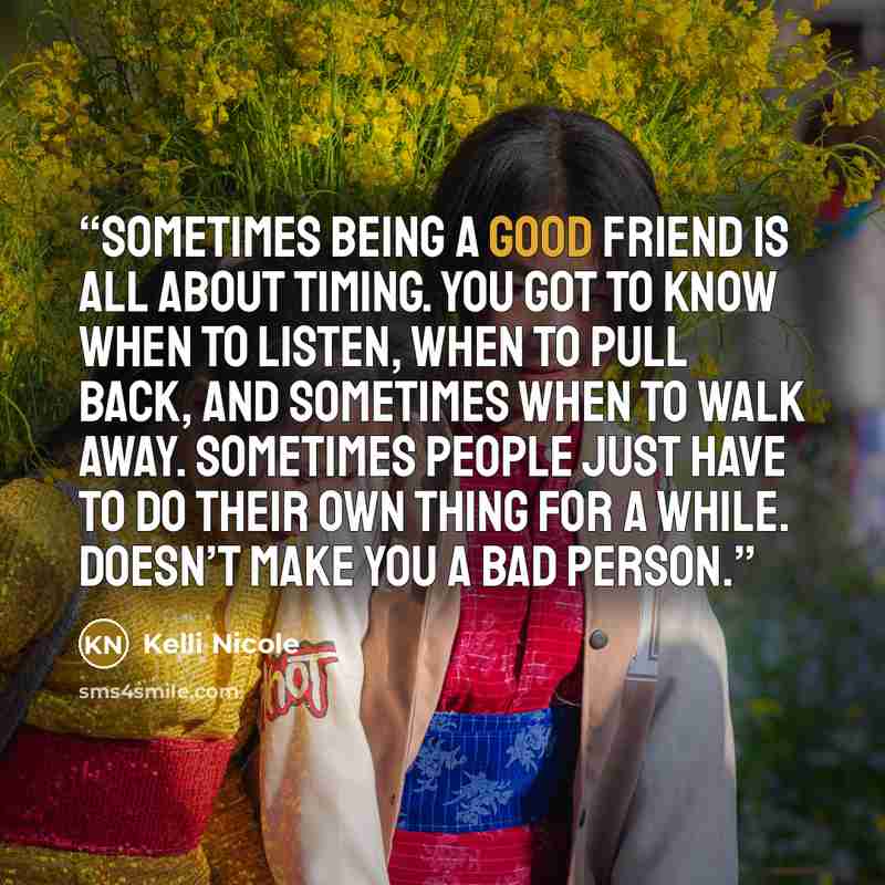 “Sometimes being a good friend is all about timing. You got to know when to listen, when to pull back, and sometimes when to walk away. Sometimes people just have to do their own thing for a while. Doesn’t make you a bad person.” quote by Kelli Nicole