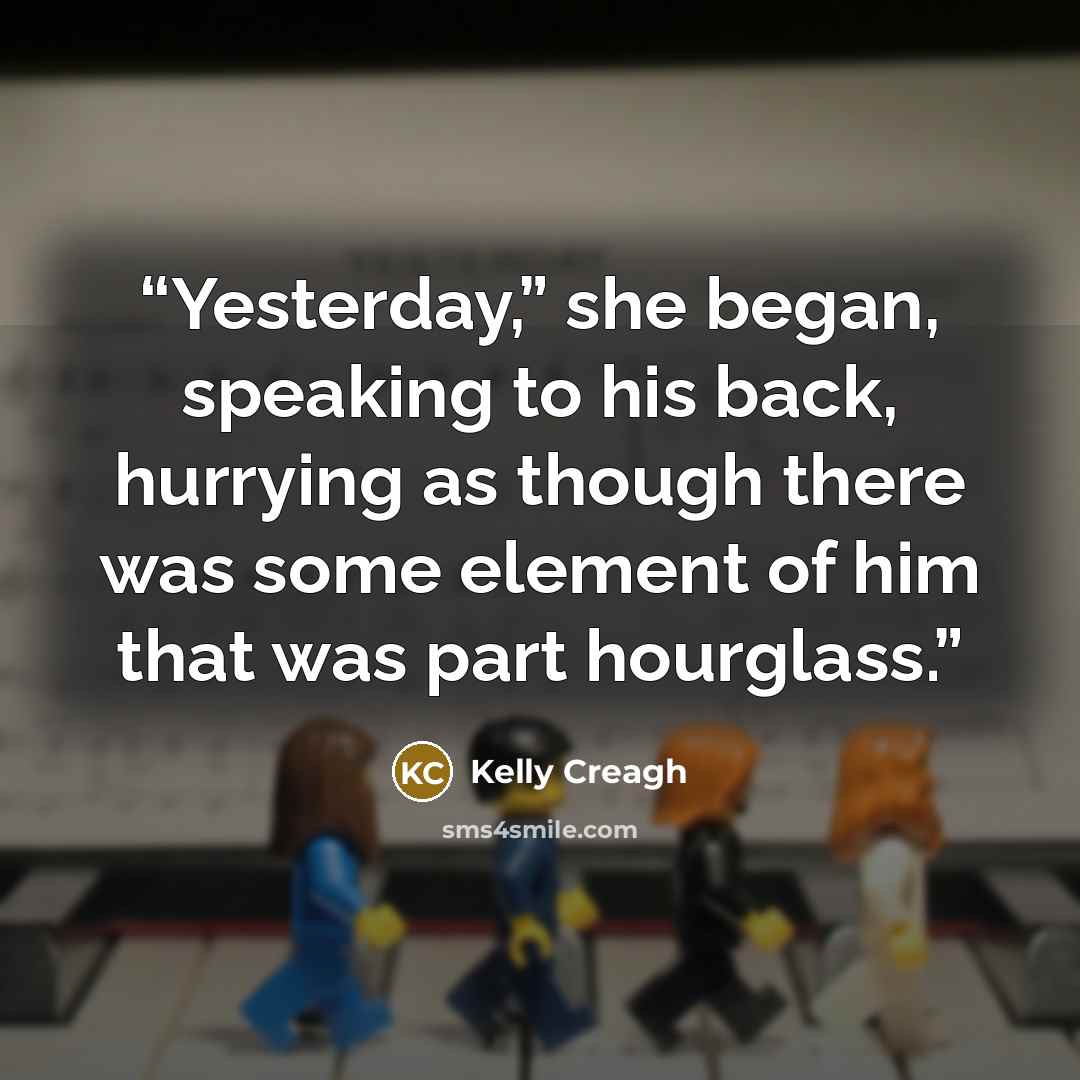 “Yesterday,” she began, speaking to his back, hurrying as though there was some element of him that was part hourglass.” quote by Kelly Creagh