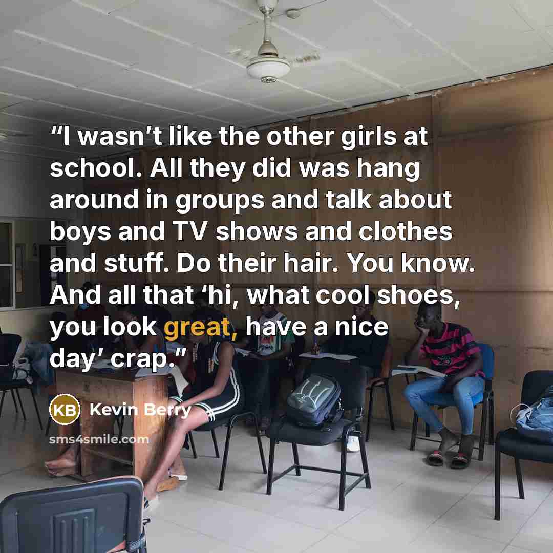 “I wasn’t like the other girls at school. All they did was hang around in groups and talk about boys and TV shows and clothes and stuff. Do their hair. You know. And all that ‘hi, what cool shoes, you look great, have a nice day’ crap.” quote by Kevin Berry