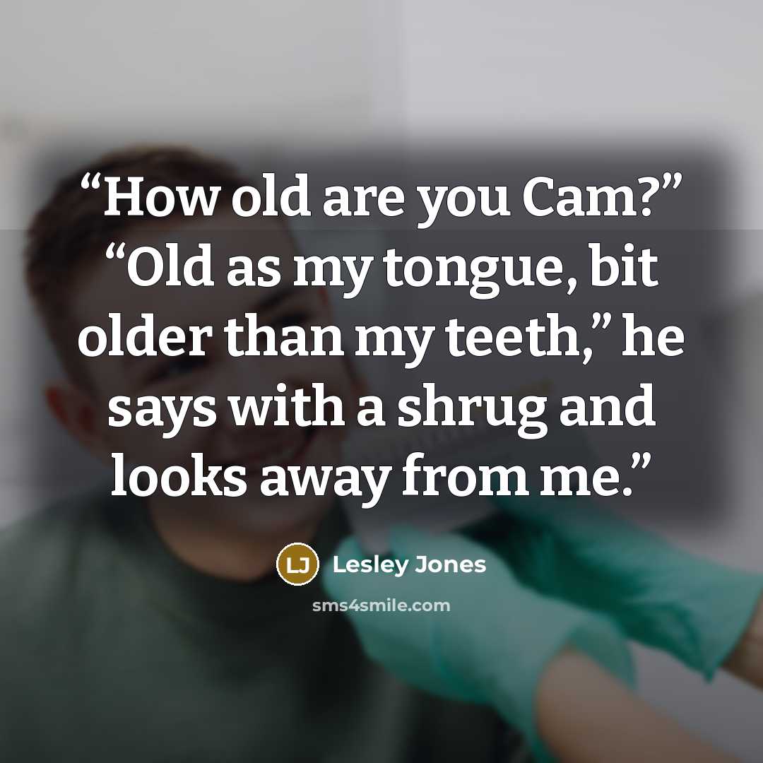 “How old are you Cam?” “Old as my tongue, bit older than my teeth,” he says with a shrug and looks away from me.” quote by Lesley Jones