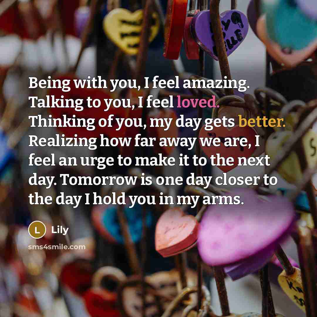 “Being with you, I feel amazing. Talking to you, I feel loved. Thinking of you, my day gets better. Realizing how far away we are, I feel an urge to make it to the next day. Tomorrow is one day closer to the day I hold you in my arms.” quote by Lily