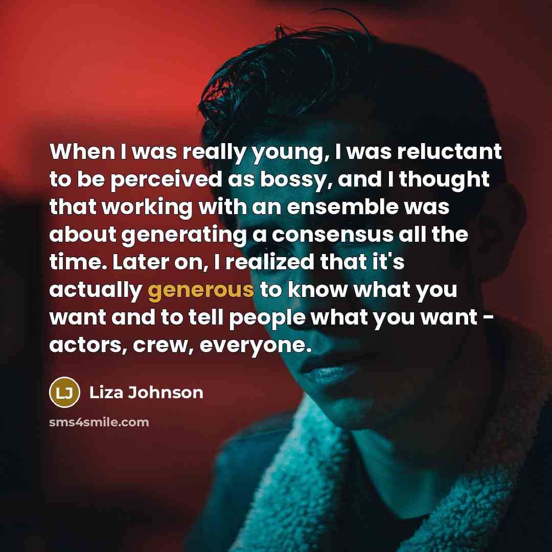 “When I was really young, I was reluctant to be perceived as bossy, and I thought that working with an ensemble was about generating a consensus all the time. Later on, I realized that it's actually generous to know what you want and to tell people what you want - actors, crew, everyone.” quote by Liza Johnson