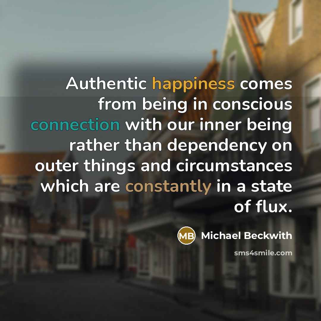 “Authentic happiness comes from being in conscious connection with our inner being rather than dependency on outer things and circumstances which are constantly in a state of flux.” quote by Michael Beckwith