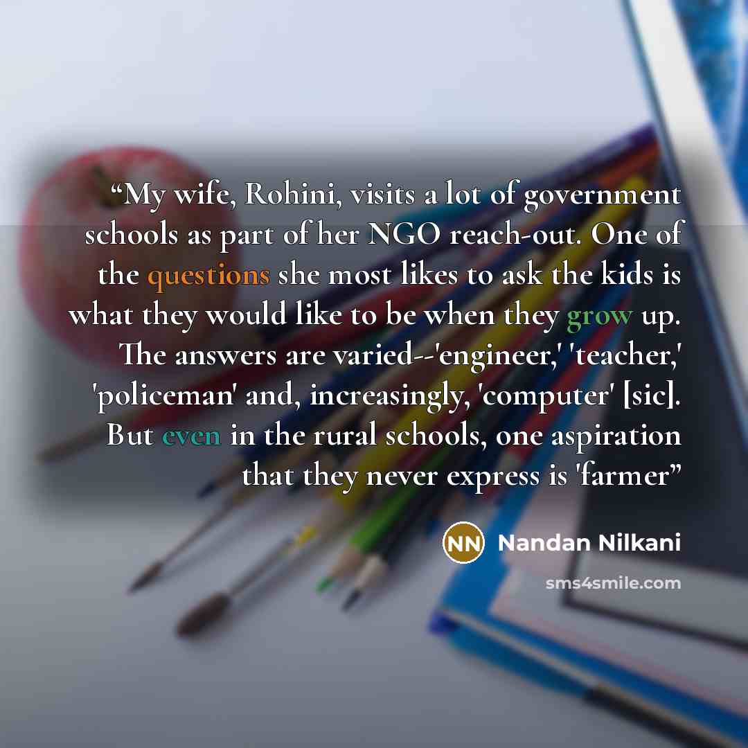 “My wife, Rohini, visits a lot of government schools as part of her NGO reach-out. One of the questions she most likes to ask the kids is what they would like to be when they grow up. The answers are varied--'engineer,' 'teacher,' 'policeman' and, increasingly, 'computer' [sic]. But even in the…” quote by Nandan Nilkani