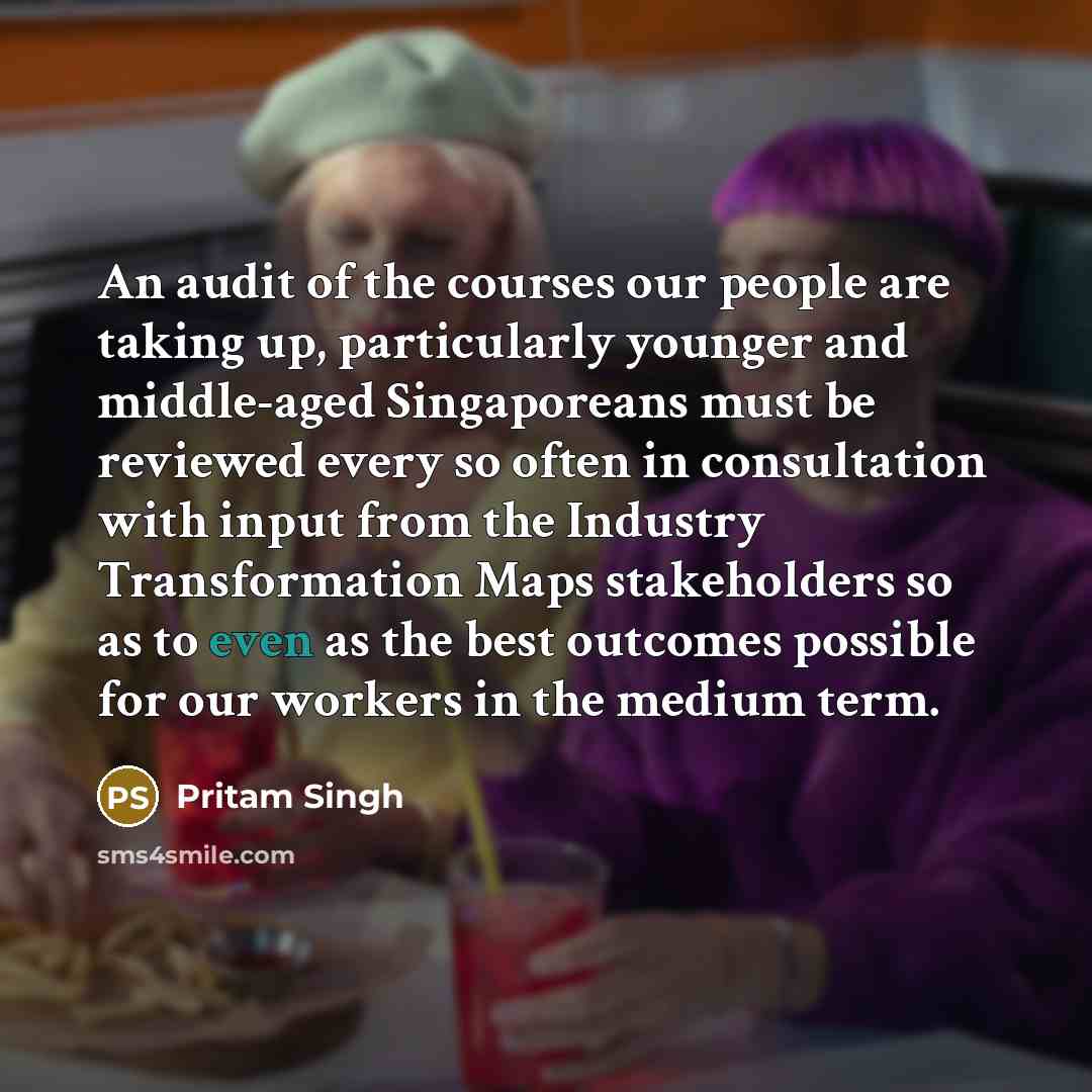 “An audit of the courses our people are taking up, particularly younger and middle-aged Singaporeans must be reviewed every so often in consultation with input from the Industry Transformation Maps stakeholders so as to even as the best outcomes possible for our workers in the medium term.” quote by Pritam Singh