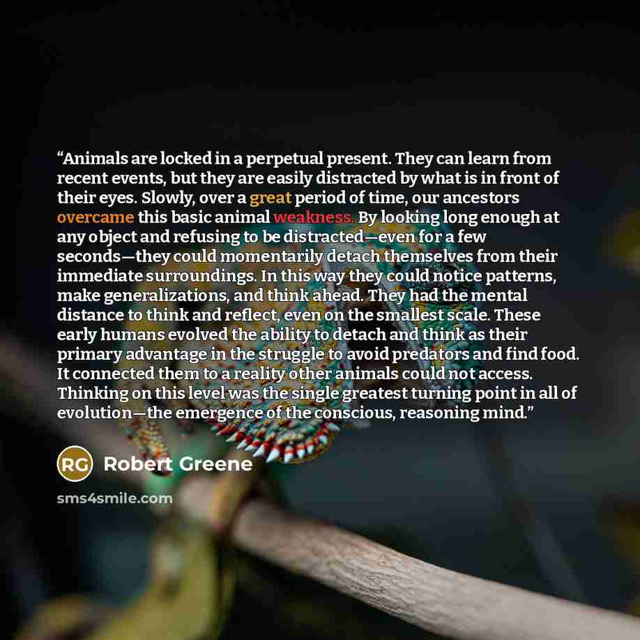 “Animals are locked in a perpetual present. They can learn from recent events, but they are easily distracted by what is in front of their eyes. Slowly, over a great period of time, our ancestors overcame this basic animal weakness. By looking long enough at any object and refusing to be…” quote by Robert Greene