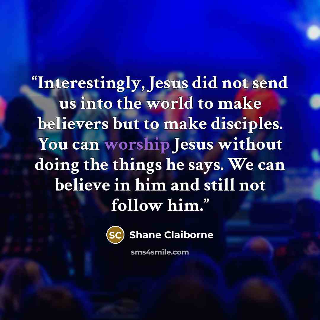 “Interestingly, Jesus did not send us into the world to make believers but to make disciples. You can worship Jesus without doing the things he says. We can believe in him and still not follow him.” quote by Shane Claiborne