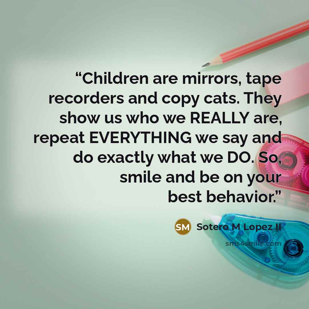 “Children are mirrors, tape recorders and copy cats. They show us who we REALLY are, repeat EVERYTHING we say and do exactly what we DO. So, smile and be on your best behavior.” quote by Sotero M Lopez II