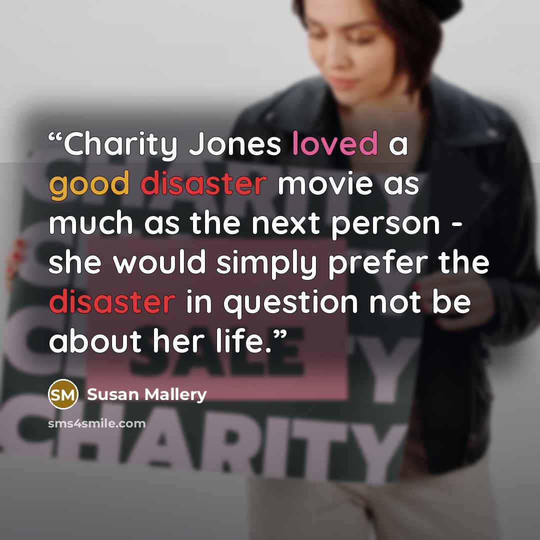 “Charity Jones loved a good disaster movie as much as the next person - she would simply prefer the disaster in question not be about her life.” quote by Susan Mallery