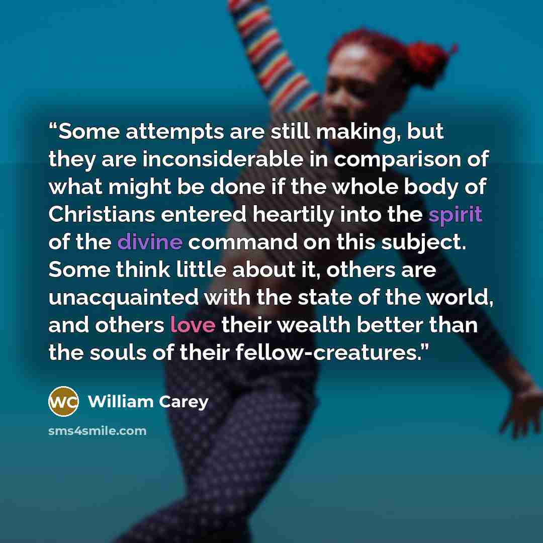 “Some attempts are still making, but they are inconsiderable in comparison of what might be done if the whole body of Christians entered heartily into the spirit of the divine command on this subject. Some think little about it, others are unacquainted with the state of the world, and others love…” quote by William Carey
