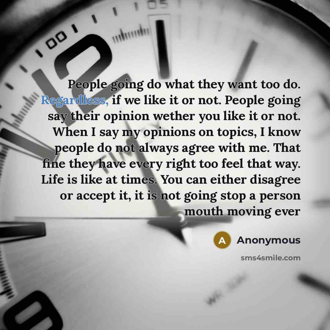 “People going do what they want too do. Regardless, if we like it or not. People going say their opinion wether you like it or not. When I say my opinions on topics, I know people do not always agree with me. That fine they have every right too feel that way. Life is like at times. You can either…” quote by Anonymous