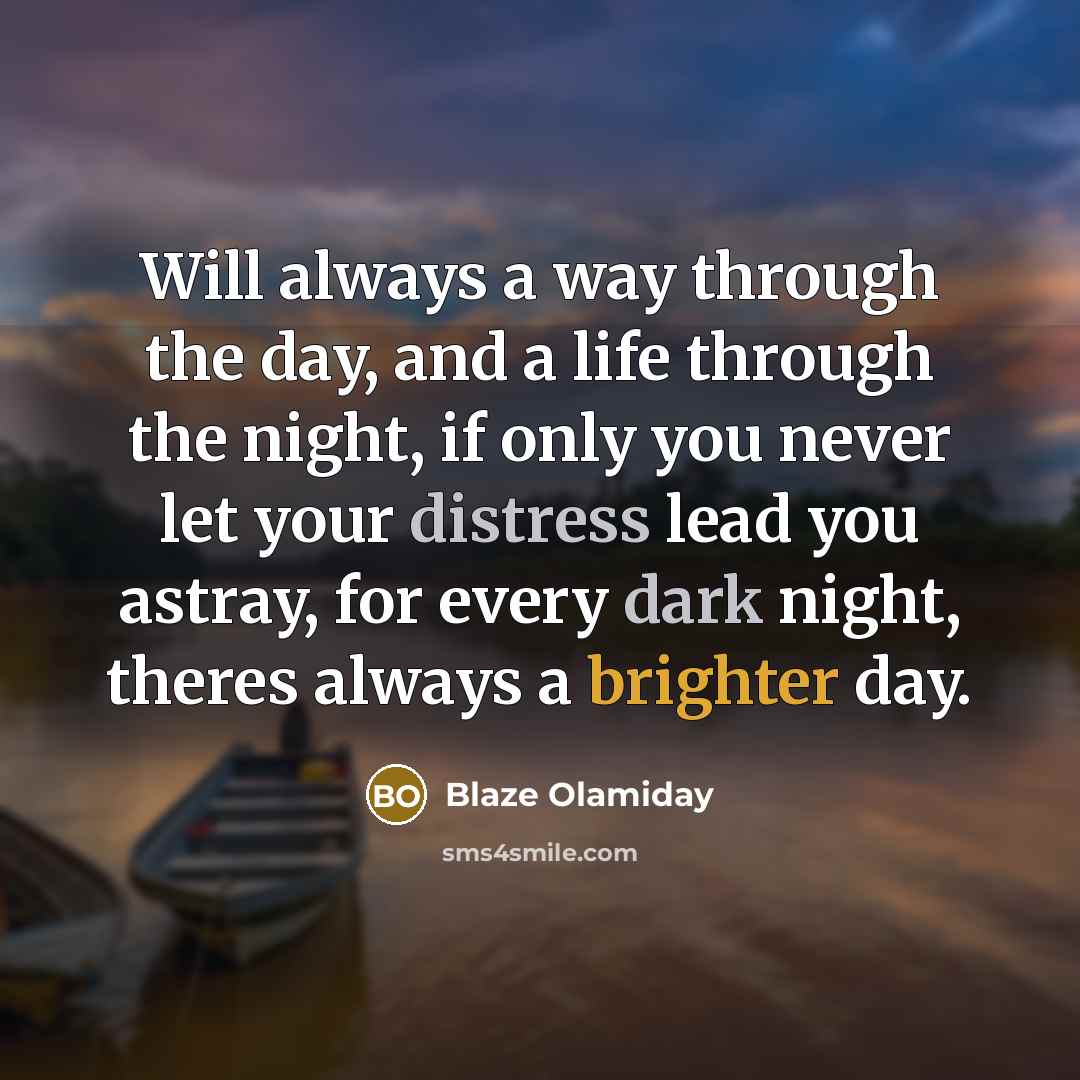 “Will always a way through the day, and a life through the night, if only you never let your distress lead you astray, for every dark night, theres always a brighter day.” quote by Blaze Olamiday