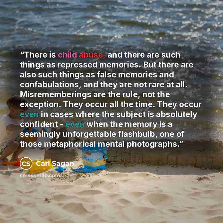 “There is child abuse, and there are such things as repressed memories. But there are also such things as false memories and confabulations, and they are not rare at all. Misrememberings are the rule, not the exception. They occur all the time. They occur even in cases where the subject is…” quote by Carl Sagan