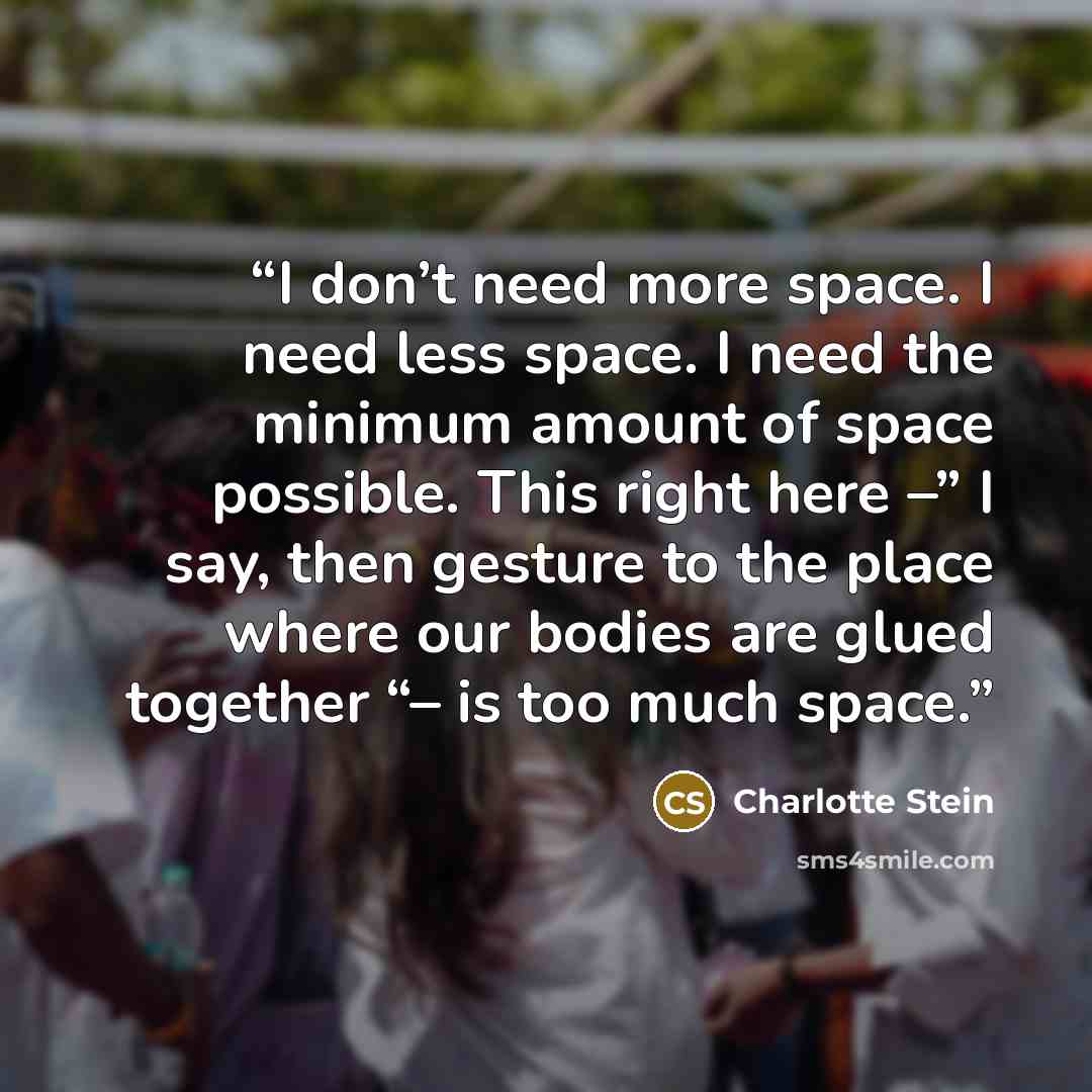 “I don’t need more space. I need less space. I need the minimum amount of space possible. This right here –” I say, then gesture to the place where our bodies are glued together “– is too much space.” quote by Charlotte Stein
