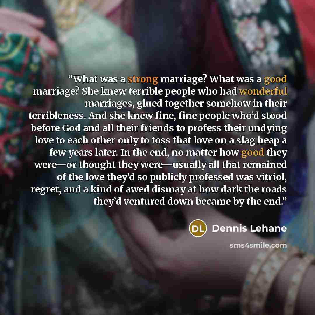 “What was a strong marriage? What was a good marriage? She knew terrible people who had wonderful marriages, glued together somehow in their terribleness. And she knew fine, fine people who’d stood before God and all their friends to profess their undying love to each other only to toss that love…” quote by Dennis Lehane