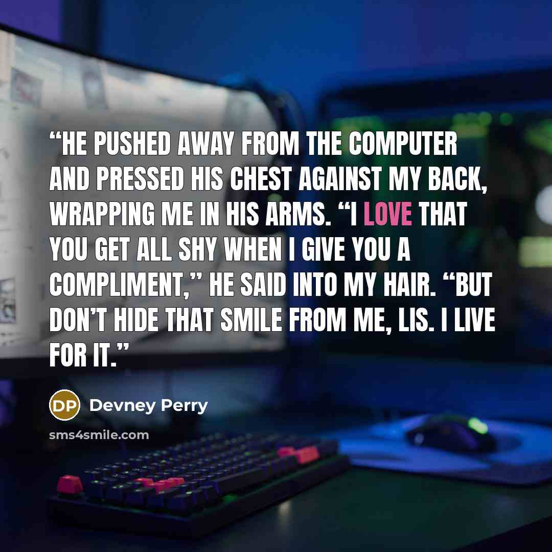 “He pushed away from the computer and pressed his chest against my back, wrapping me in his arms. “I love that you get all shy when I give you a compliment,” he said into my hair. “But don’t hide that smile from me, Lis. I live for it.” quote by Devney Perry