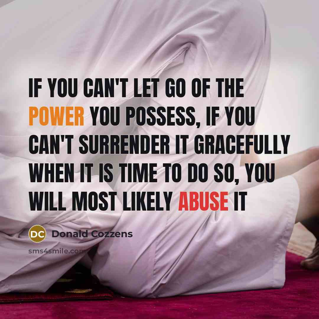 “If you can't let go of the power you possess, if you can't surrender it gracefully when it is time to do so, you will most likely abuse it” quote by Donald Cozzens