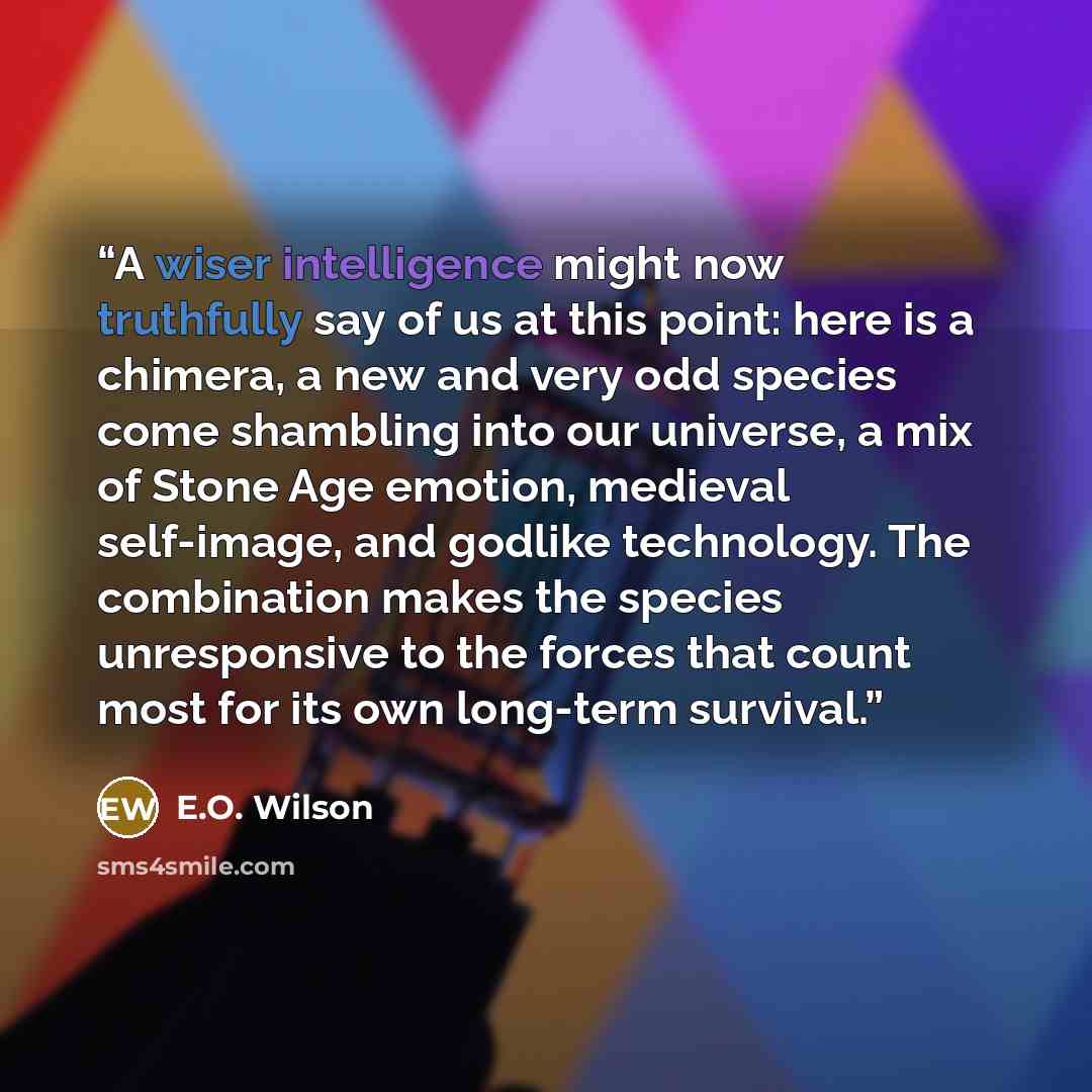 “A wiser intelligence might now truthfully say of us at this point: here is a chimera, a new and very odd species come shambling into our universe, a mix of Stone Age emotion, medieval self-image, and godlike technology. The combination makes the species unresponsive to the forces that count most…” quote by E.O. Wilson