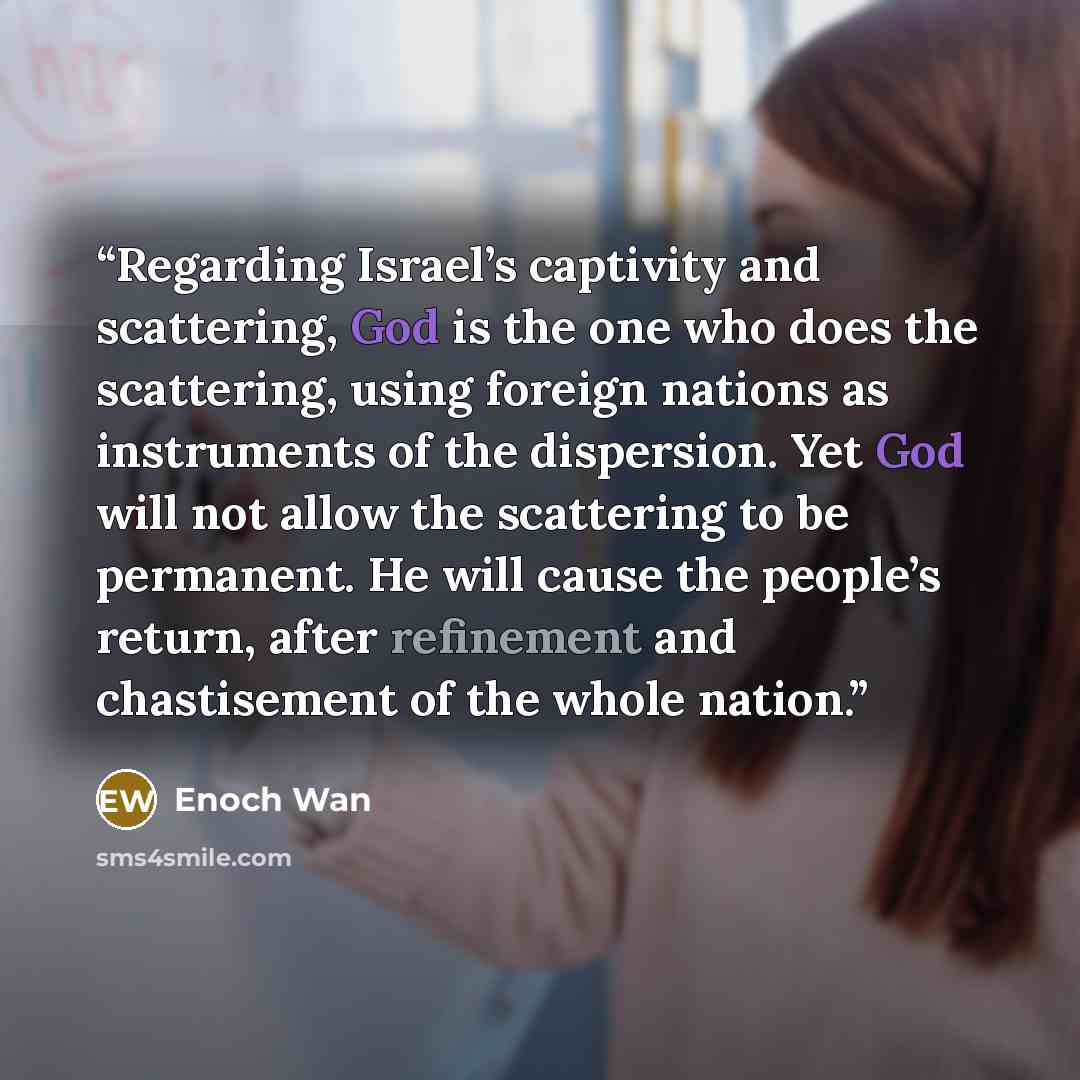 “Regarding Israel’s captivity and scattering, God is the one who does the scattering, using foreign nations as instruments of the dispersion. Yet God will not allow the scattering to be permanent. He will cause the people’s return, after refinement and chastisement of the whole nation.” quote by Enoch Wan