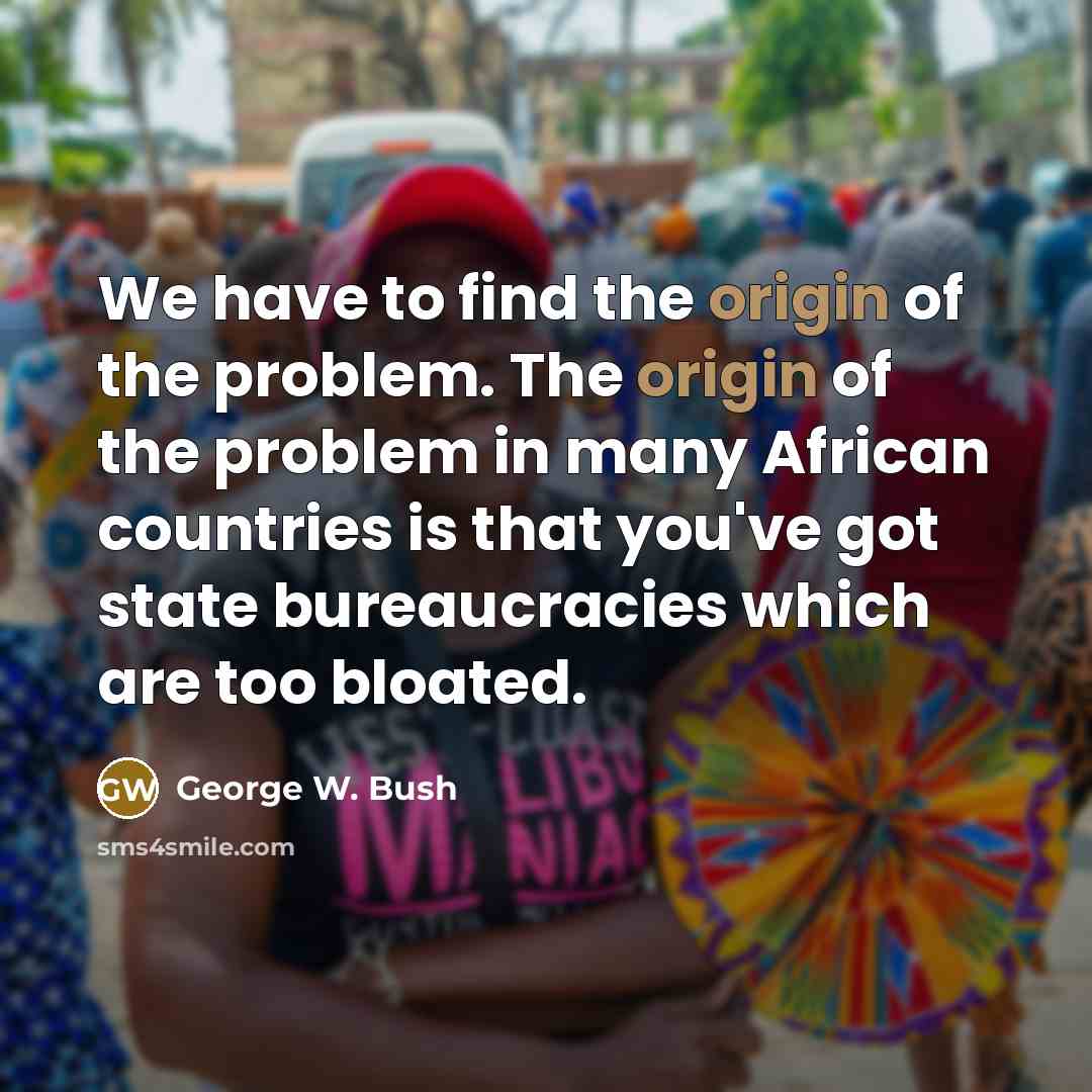 “We have to find the origin of the problem. The origin of the problem in many African countries is that you've got state bureaucracies which are too bloated.” quote by George W. Bush