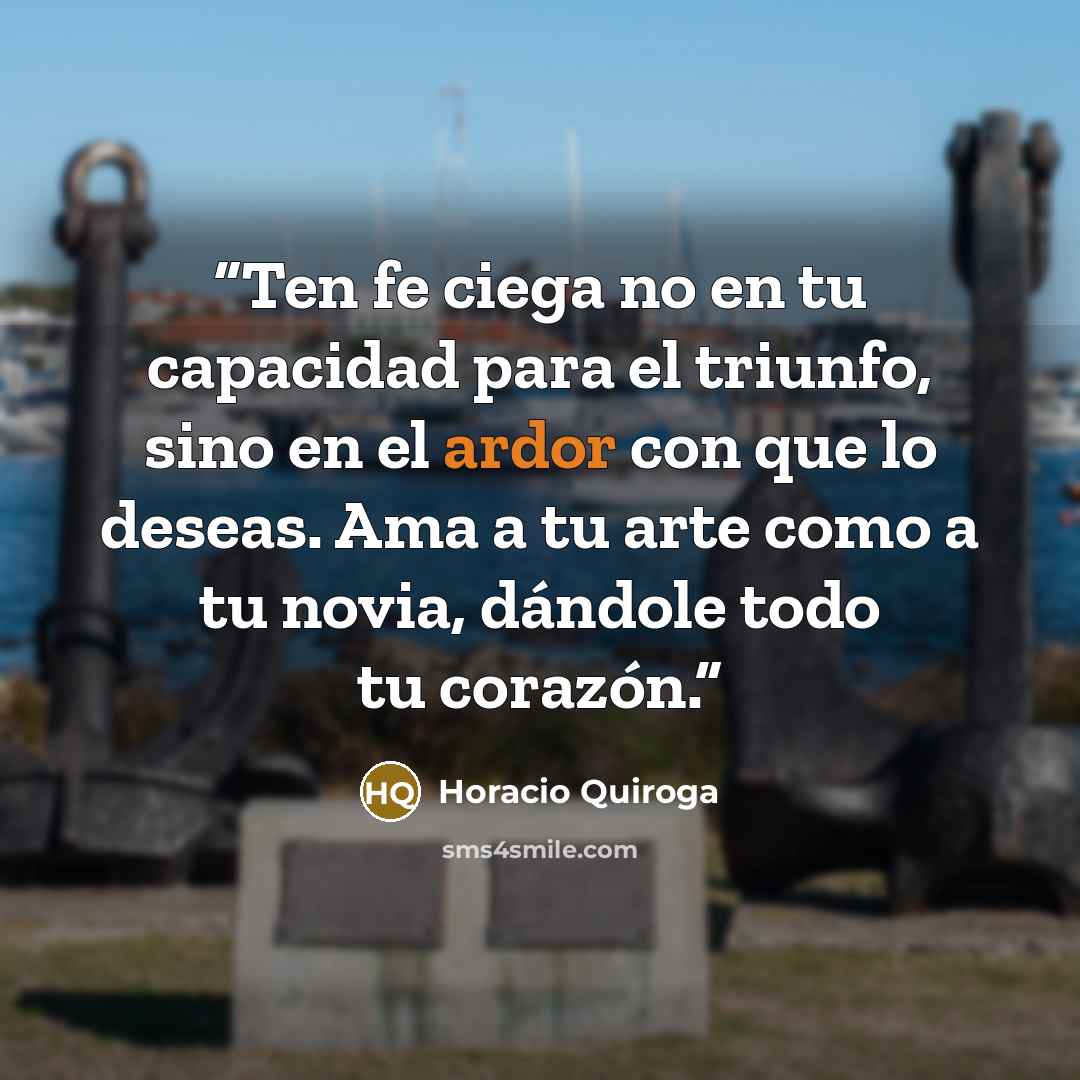 “Ten fe ciega no en tu capacidad para el triunfo, sino en el ardor con que lo deseas. Ama a tu arte como a tu novia, dándole todo tu corazón.” quote by Horacio Quiroga