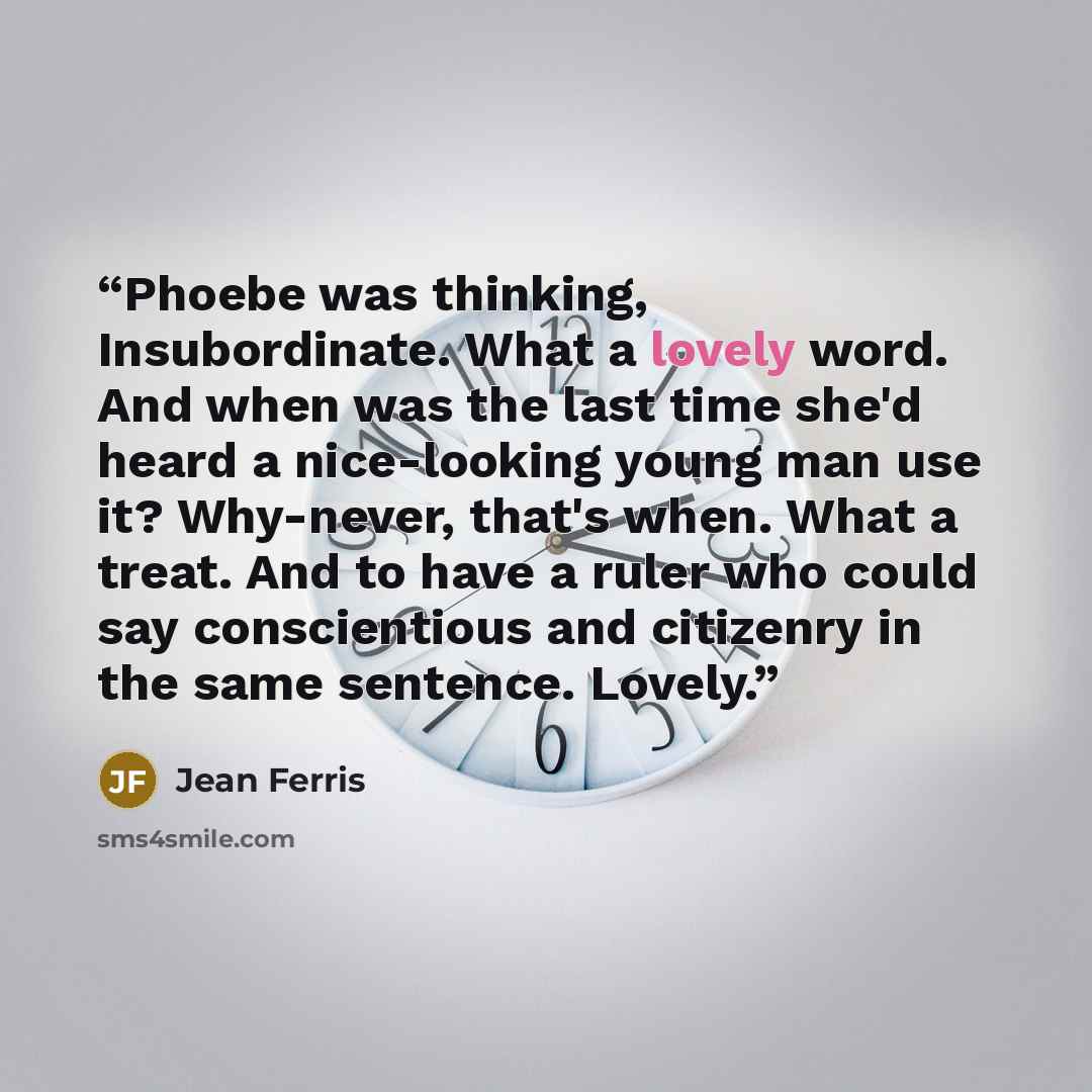“Phoebe was thinking, Insubordinate. What a lovely word. And when was the last time she'd heard a nice-looking young man use it? Why-never, that's when. What a treat. And to have a ruler who could say conscientious and citizenry in the same sentence. Lovely.” quote by Jean Ferris