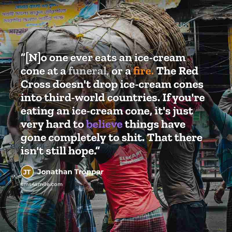 “[N]o one ever eats an ice-cream cone at a funeral, or a fire. The Red Cross doesn't drop ice-cream cones into third-world countries. If you're eating an ice-cream cone, it's just very hard to believe things have gone completely to shit. That there isn't still hope.” quote by Jonathan Tropper