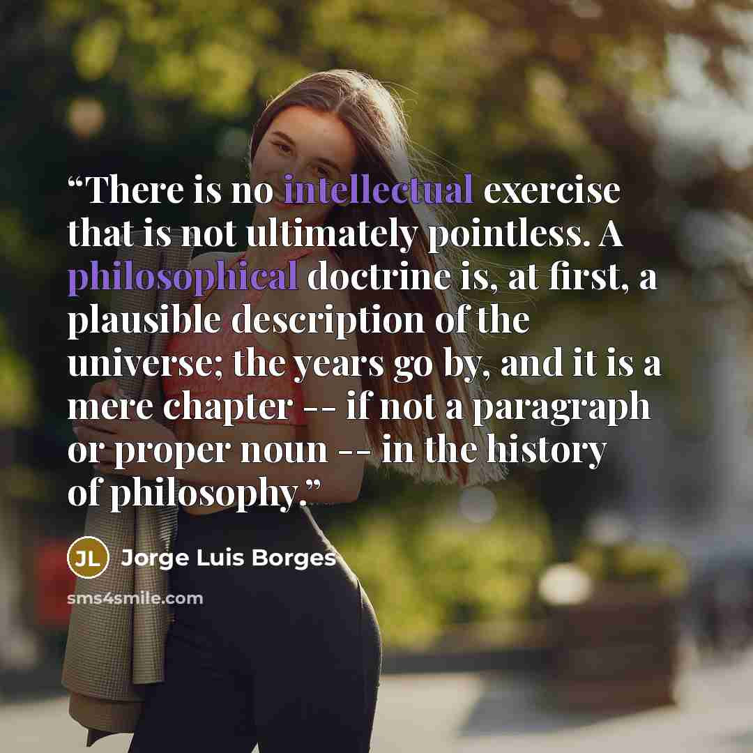 “There is no intellectual exercise that is not ultimately pointless. A philosophical doctrine is, at first, a plausible description of the universe; the years go by, and it is a mere chapter -- if not a paragraph or proper noun -- in the history of philosophy.” quote by Jorge Luis Borges