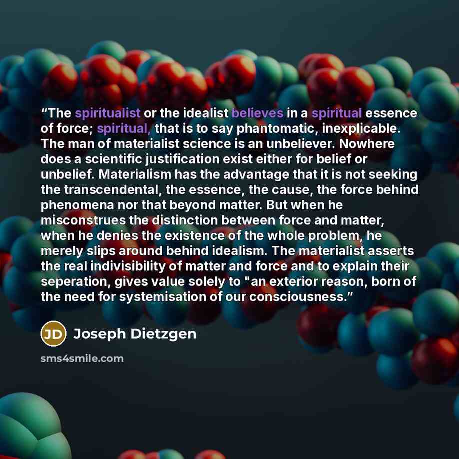 “The spiritualist or the idealist believes in a spiritual essence of force; spiritual, that is to say phantomatic, inexplicable. The man of materialist science is an unbeliever. Nowhere does a scientific justification exist either for belief or unbelief. Materialism has the advantage that it is not…” quote by Joseph Dietzgen