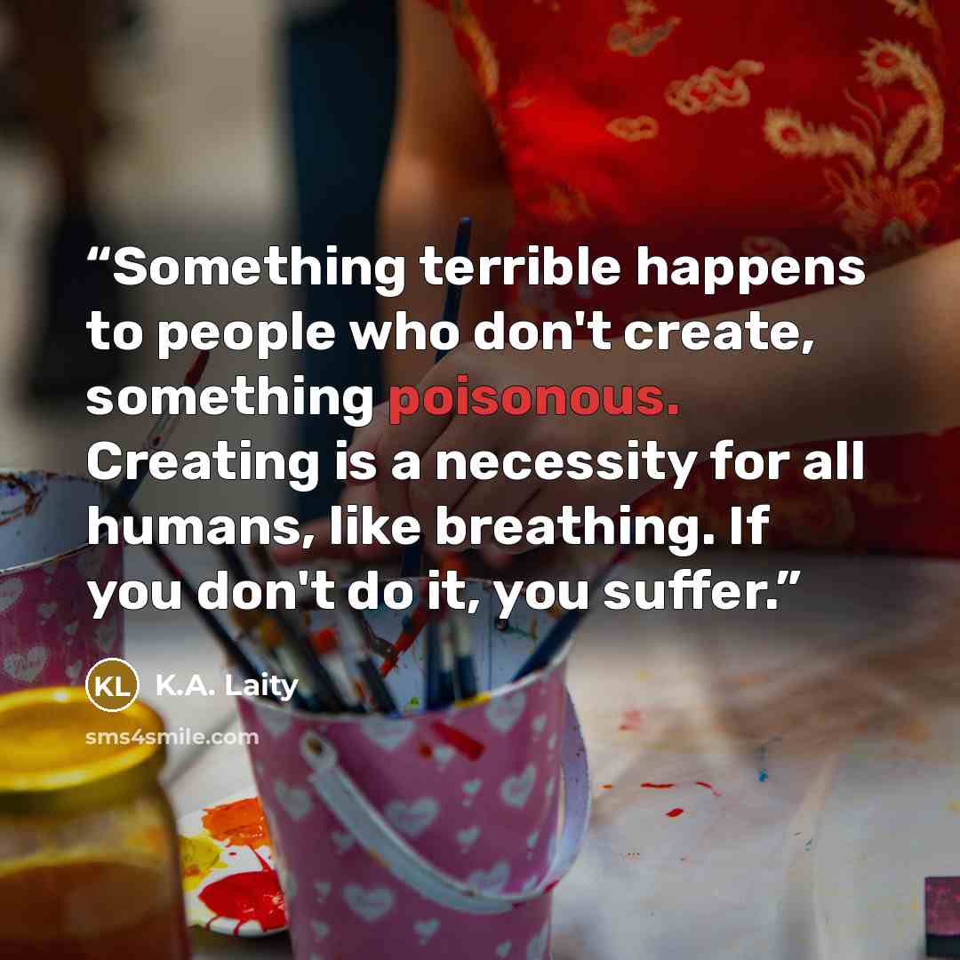 “Something terrible happens to people who don't create, something poisonous. Creating is a necessity for all humans, like breathing. If you don't do it, you suffer.” quote by K.A. Laity