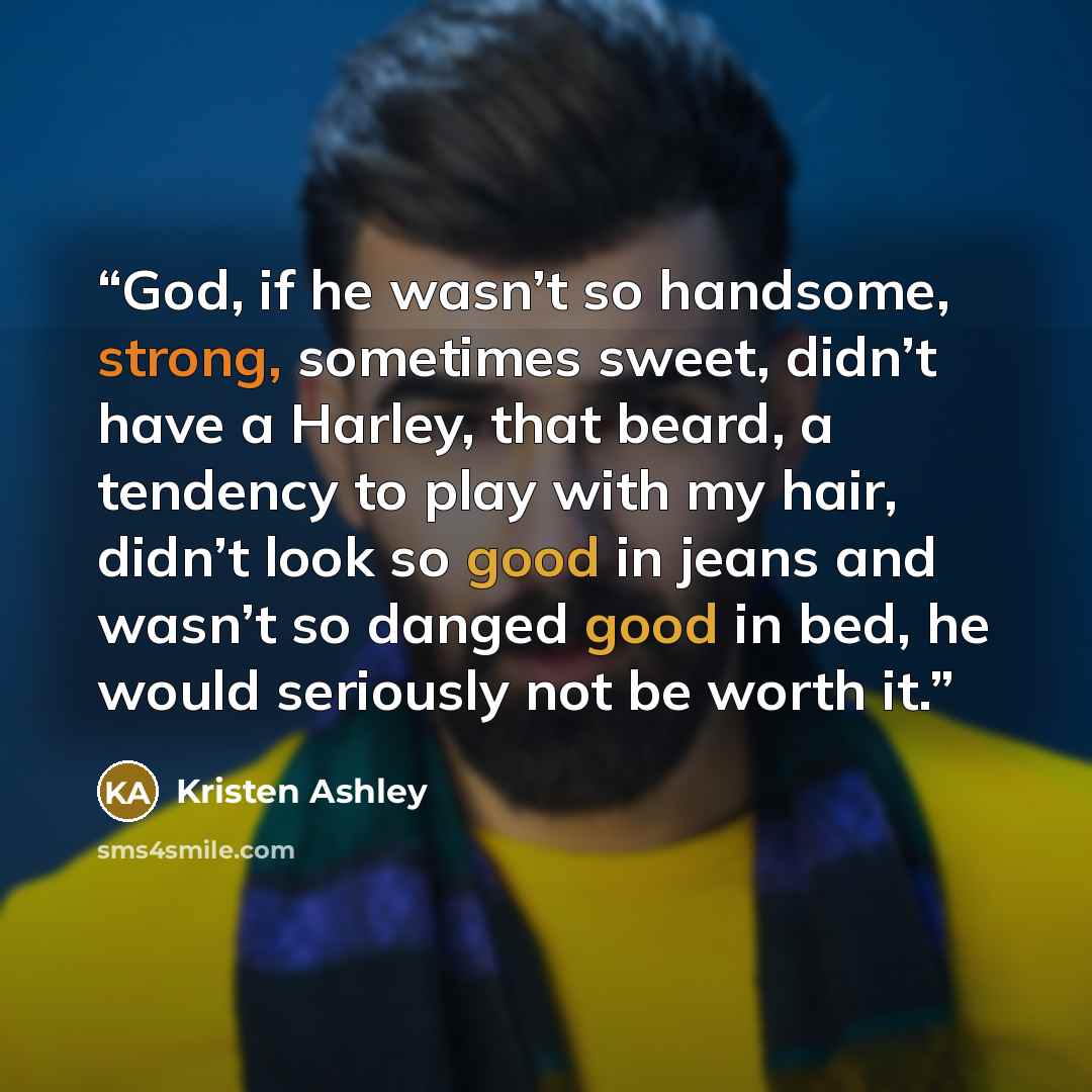 “God, if he wasn’t so handsome, strong, sometimes sweet, didn’t have a Harley, that beard, a tendency to play with my hair, didn’t look so good in jeans and wasn’t so danged good in bed, he would seriously not be worth it.” quote by Kristen Ashley