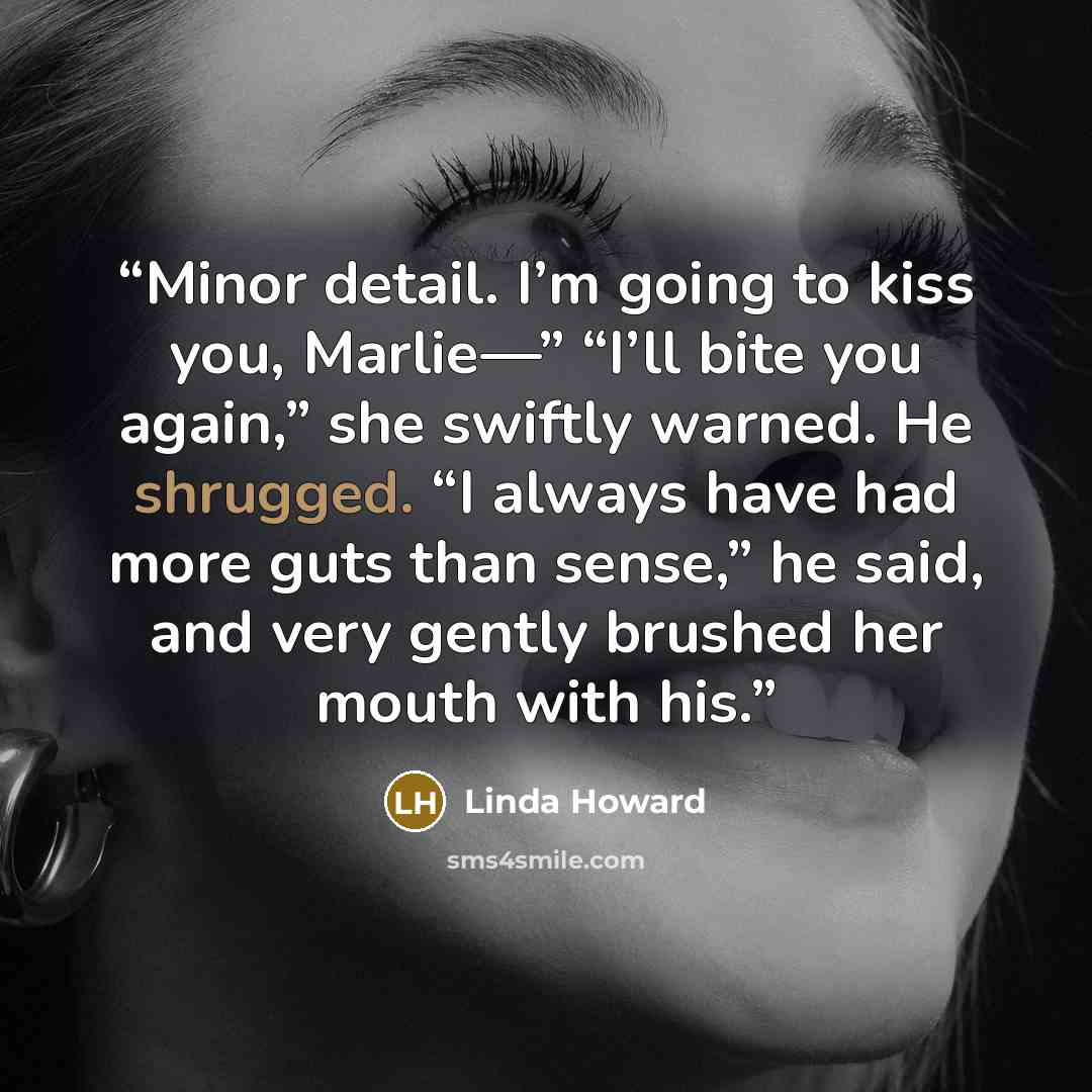 “Minor detail. I’m going to kiss you, Marlie—” “I’ll bite you again,” she swiftly warned. He shrugged. “I always have had more guts than sense,” he said, and very gently brushed her mouth with his.” quote by Linda Howard