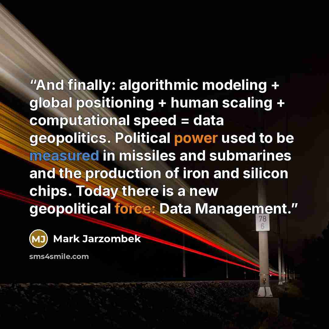 “And finally: algorithmic modeling + global positioning + human scaling + computational speed = data geopolitics. Political power used to be measured in missiles and submarines and the production of iron and silicon chips. Today there is a new geopolitical force: Data Management.” quote by Mark Jarzombek