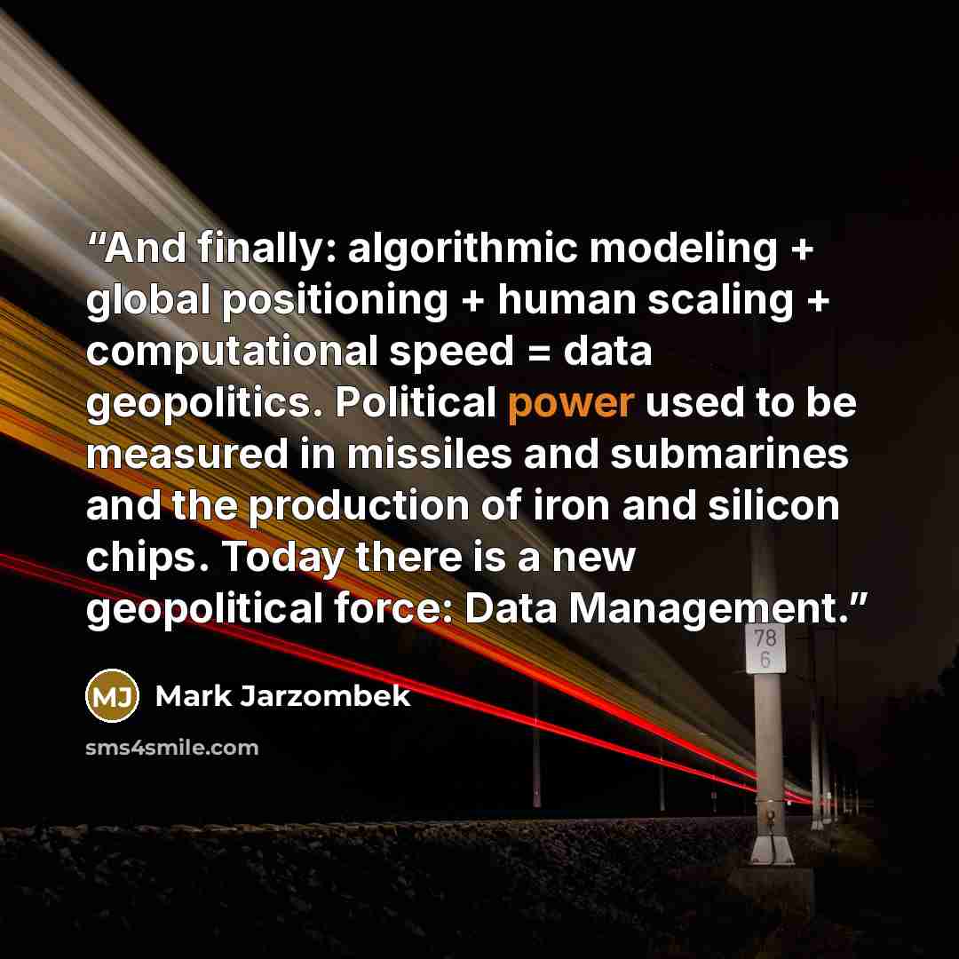 “And finally: algorithmic modeling + global positioning + human scaling + computational speed = data geopolitics. Political power used to be measured in missiles and submarines and the production of iron and silicon chips. Today there is a new geopolitical force: Data Management.” quote by Mark Jarzombek