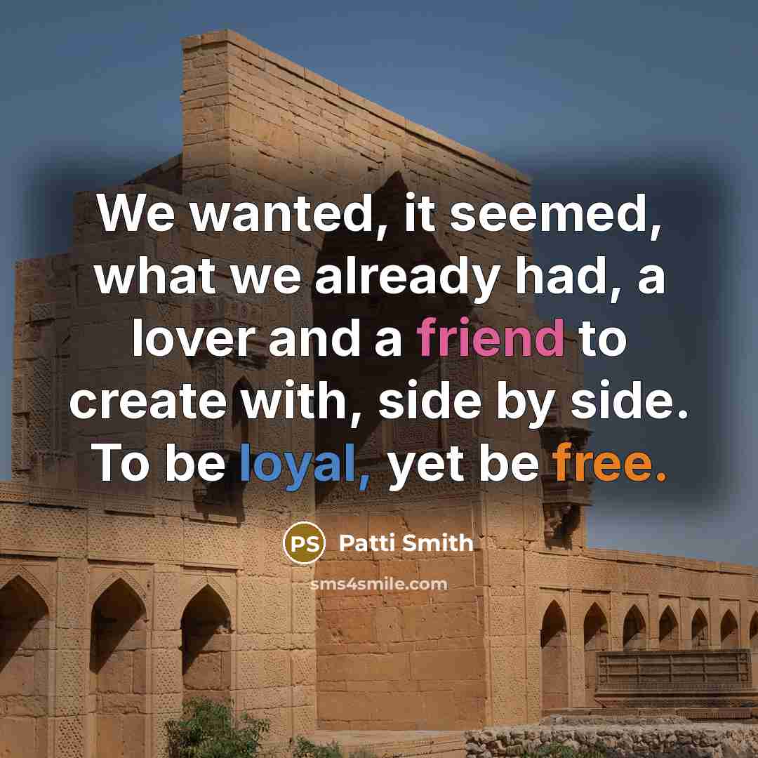 “We wanted, it seemed, what we already had, a lover and a friend to create with, side by side. To be loyal, yet be free.” quote by Patti Smith