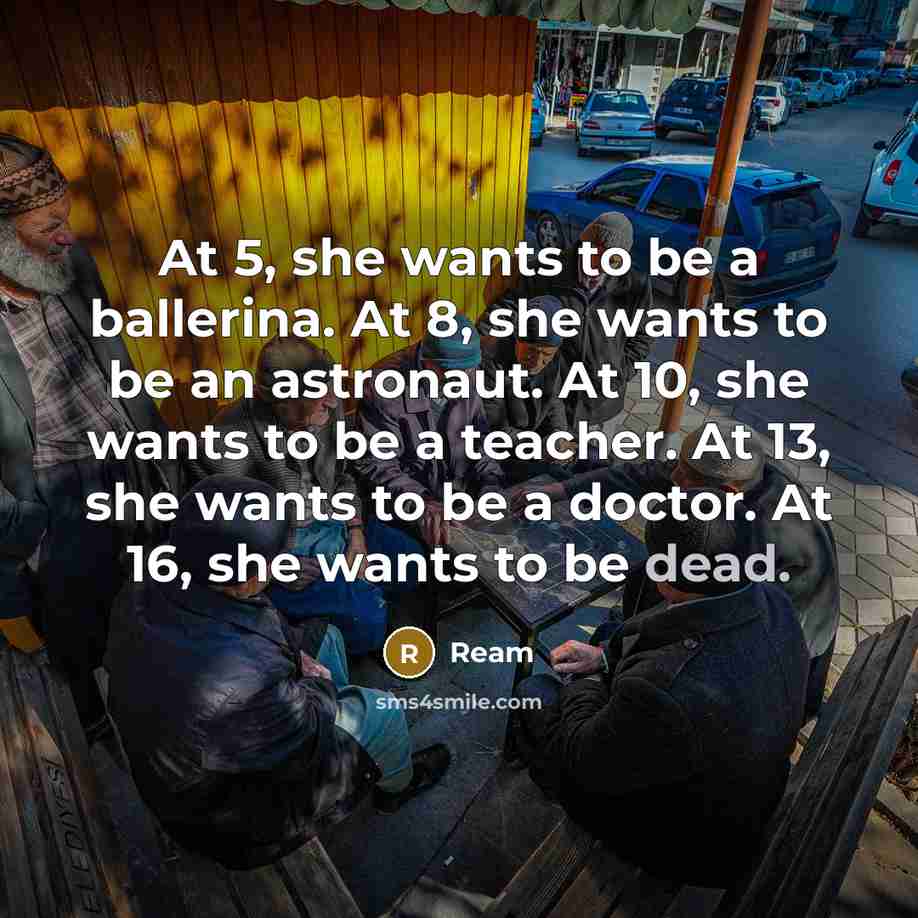 “At 5, she wants to be a ballerina. At 8, she wants to be an astronaut. At 10, she wants to be a teacher. At 13, she wants to be a doctor. At 16, she wants to be dead.” quote by Ream