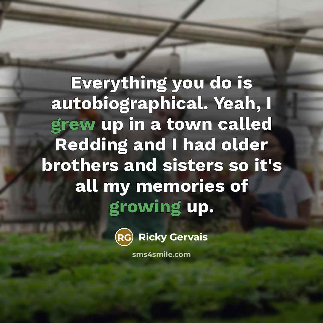 “Everything you do is autobiographical. Yeah, I grew up in a town called Redding and I had older brothers and sisters so it's all my memories of growing up.” quote by Ricky Gervais