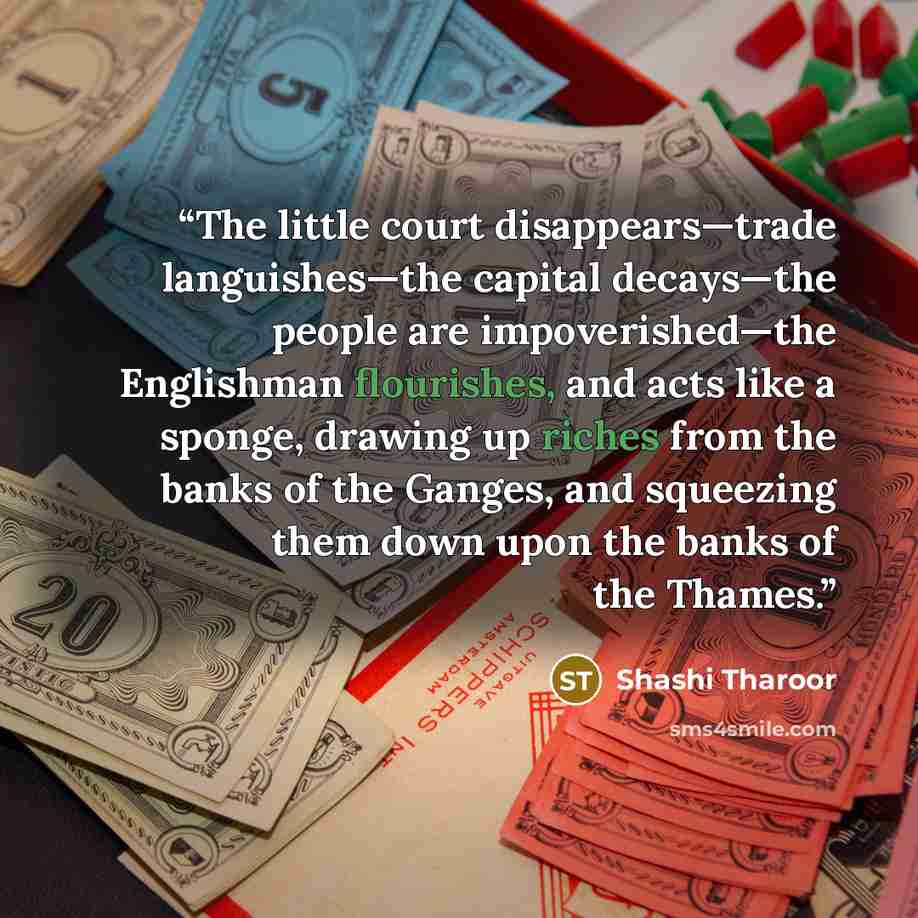 “The little court disappears—trade languishes—the capital decays—the people are impoverished—the Englishman flourishes, and acts like a sponge, drawing up riches from the banks of the Ganges, and squeezing them down upon the banks of the Thames.” quote by Shashi Tharoor