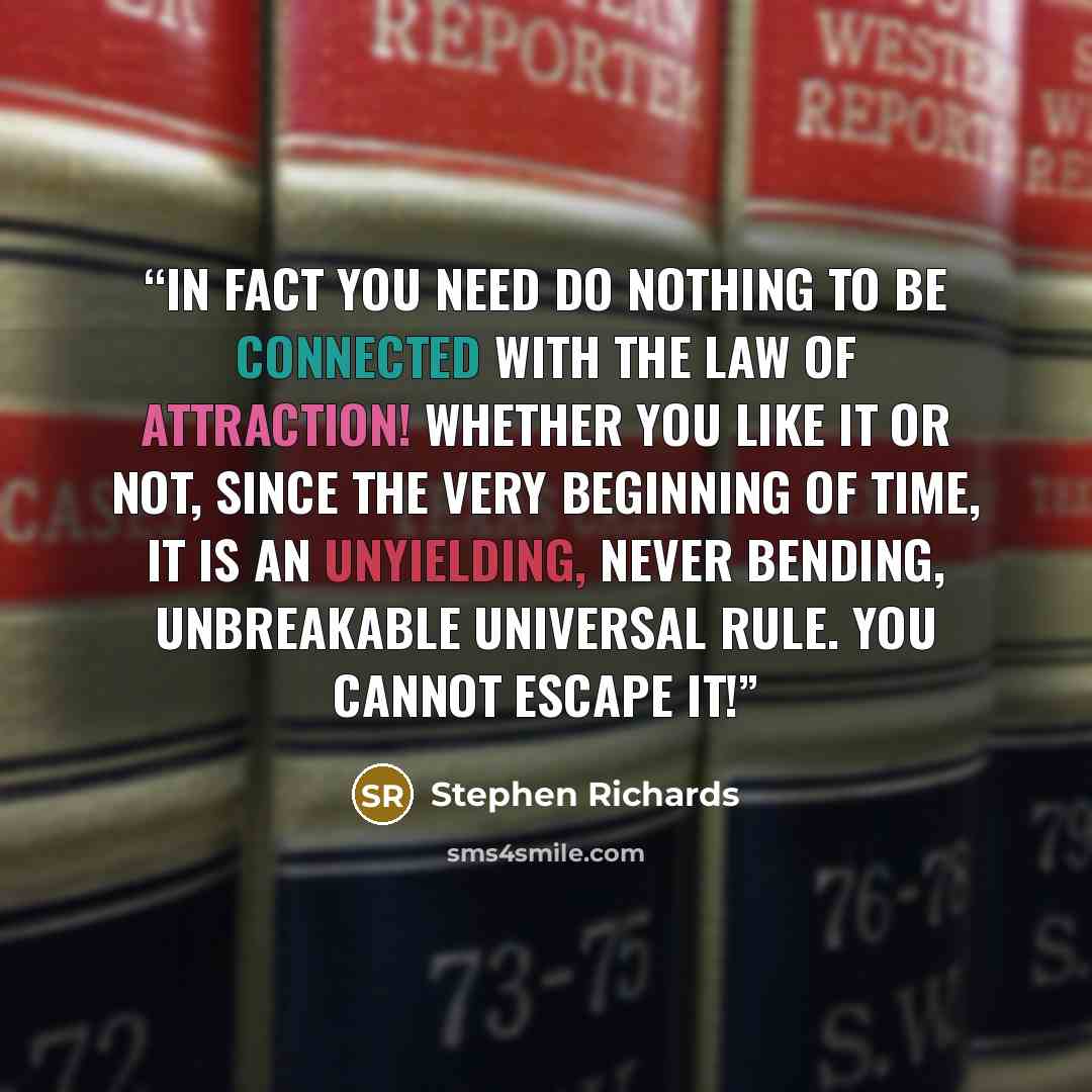 “In fact you need do nothing to be connected with the Law of Attraction! Whether you like it or not, since the very beginning of time, it is an unyielding, never bending, unbreakable universal rule. You cannot escape it!” quote by Stephen Richards