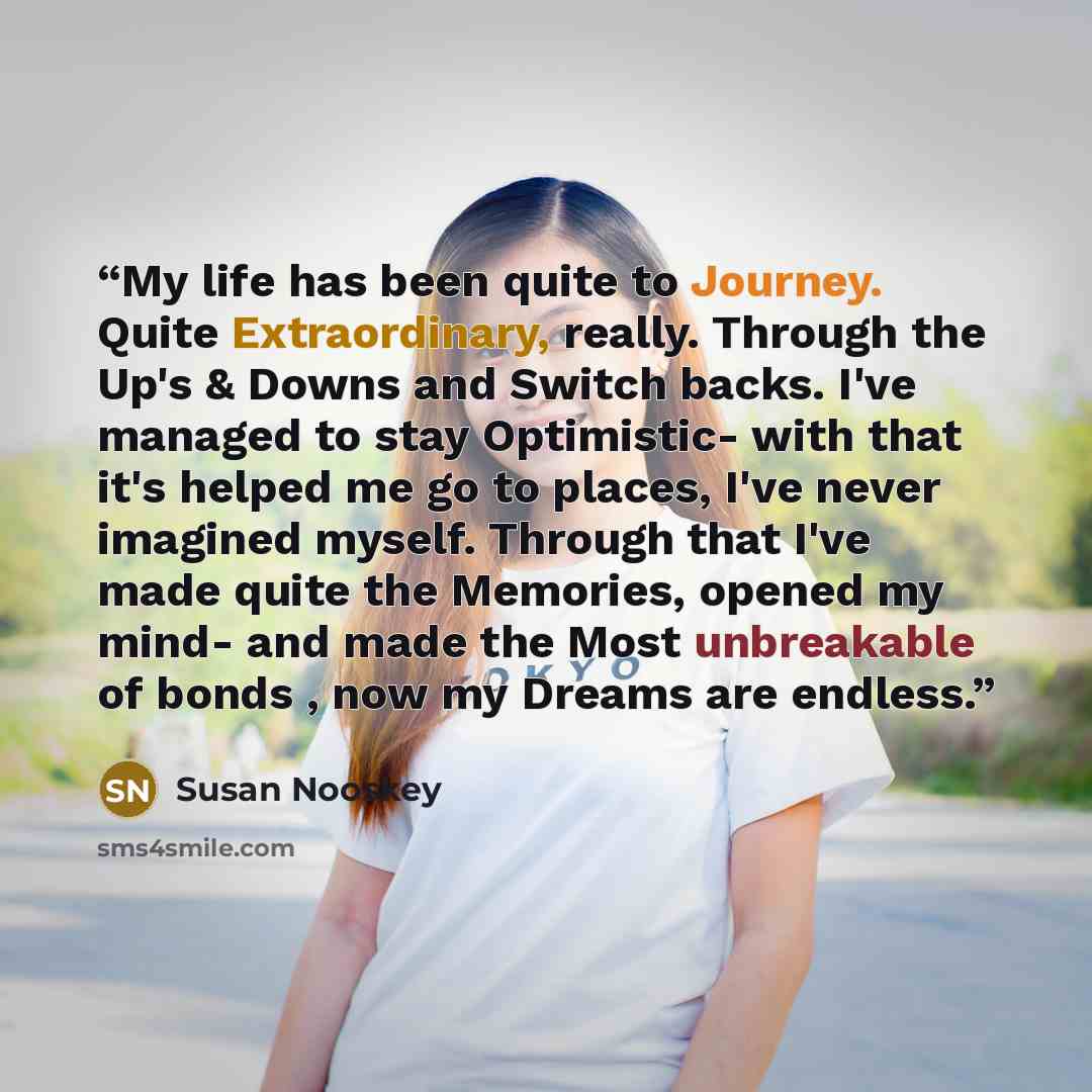 “My life has been quite to Journey. Quite Extraordinary, really. Through the Up's & Downs and Switch backs. I've managed to stay Optimistic- with that it's helped me go to places, I've never imagined myself. Through that I've made quite the Memories, opened my mind- and made the Most unbreakable of…” quote by Susan Nooskey