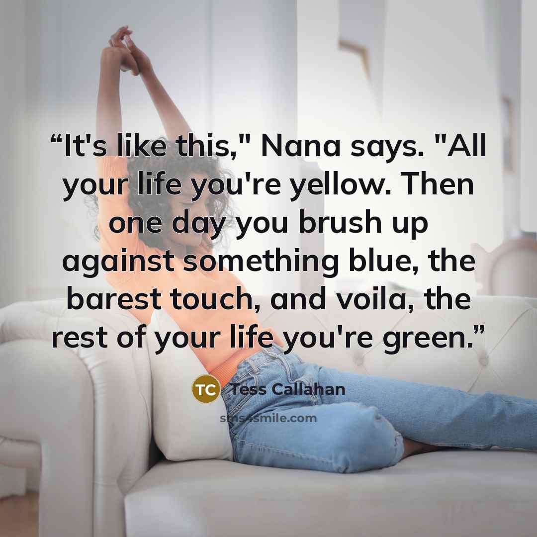 “It's like this," Nana says. "All your life you're yellow. Then one day you brush up against something blue, the barest touch, and voila, the rest of your life you're green.” quote by Tess Callahan