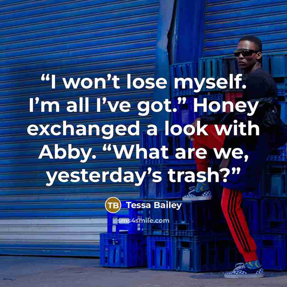 “I won’t lose myself. I’m all I’ve got.” Honey exchanged a look with Abby. “What are we, yesterday’s trash?” quote by Tessa Bailey