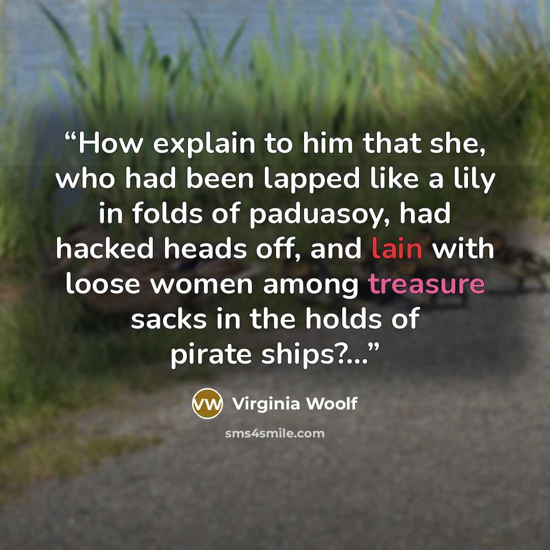 “How explain to him that she, who had been lapped like a lily in folds of paduasoy, had hacked heads off, and lain with loose women among treasure sacks in the holds of pirate ships?...” quote by Virginia Woolf